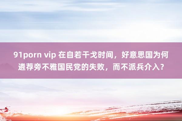 91porn vip 在自若干戈时间，好意思国为何遴荐旁不雅国民党的失败，而不派兵介入？