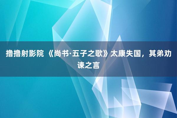 撸撸射影院 《尚书·五子之歌》太康失国，其弟劝谏之言