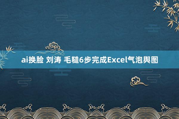 ai换脸 刘涛 毛糙6步完成Excel气泡舆图