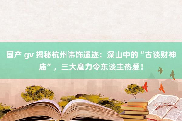 国产 gv 揭秘杭州讳饰遗迹：深山中的“古谈财神庙”，三大魔力令东谈主热爱！