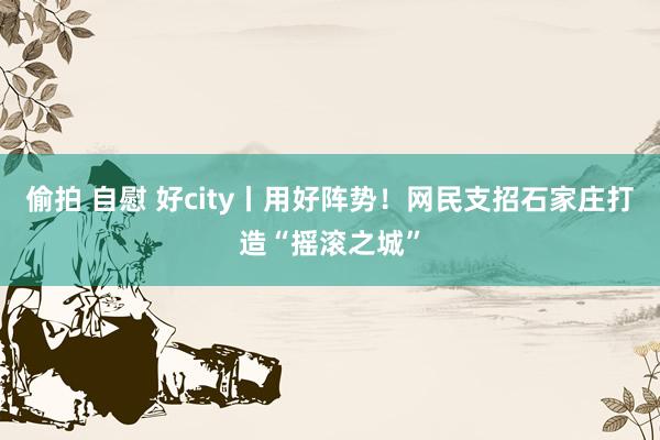 偷拍 自慰 好city丨用好阵势！网民支招石家庄打造“摇滚之城”