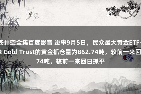 苍井空全集百度影音 竣事9月5日，民众最大黄金ETF——SPDR Gold Trust的黄金抓仓量为862.74吨，较前一来回日抓平