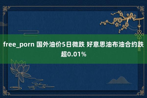 free_porn 国外油价5日微跌 好意思油布油合约跌超0.01%