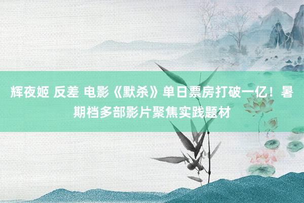 辉夜姬 反差 电影《默杀》单日票房打破一亿！暑期档多部影片聚焦实践题材