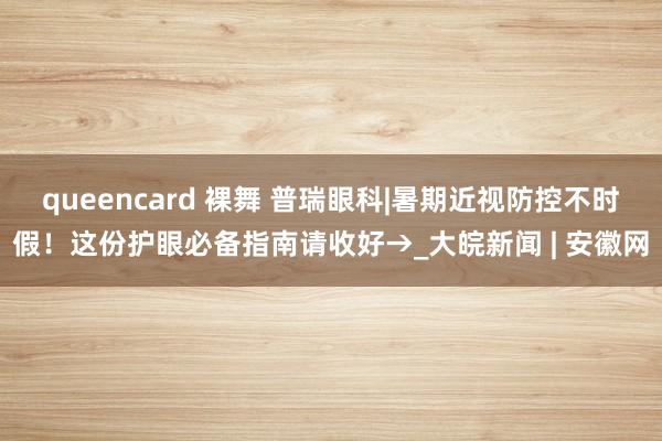 queencard 裸舞 普瑞眼科|暑期近视防控不时假！这份护眼必备指南请收好→_大皖新闻 | 安徽网