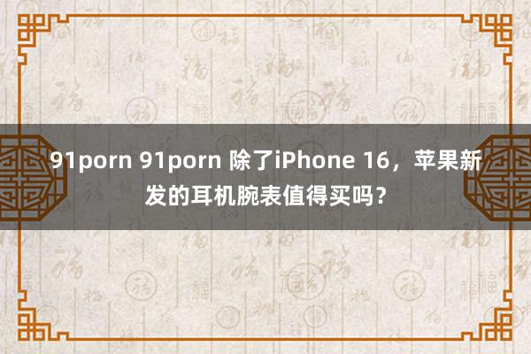 91porn 91porn 除了iPhone 16，苹果新发的耳机腕表值得买吗？