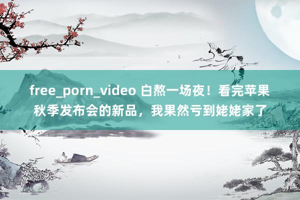 free_porn_video 白熬一场夜！看完苹果秋季发布会的新品，我果然亏到姥姥家了