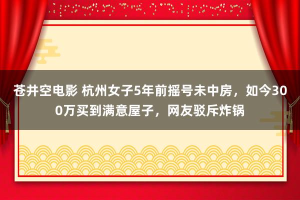 苍井空电影 杭州女子5年前摇号未中房，如今300万买到满意屋子，网友驳斥炸锅