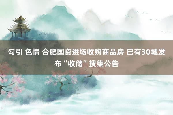 勾引 色情 合肥国资进场收购商品房 已有30城发布“收储”搜集公告