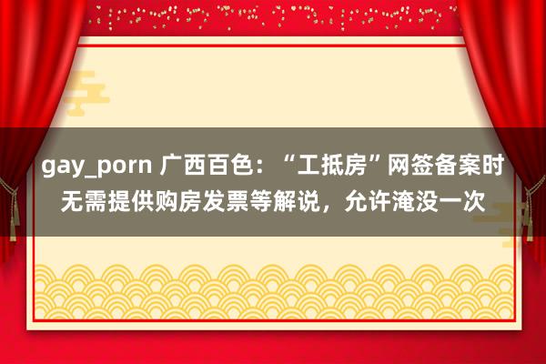 gay_porn 广西百色：“工抵房”网签备案时无需提供购房发票等解说，允许淹没一次