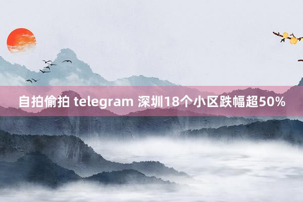 自拍偷拍 telegram 深圳18个小区跌幅超50%