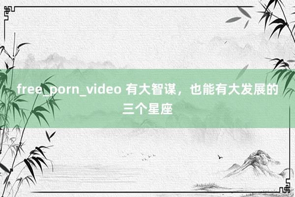 free_porn_video 有大智谋，也能有大发展的三个星座