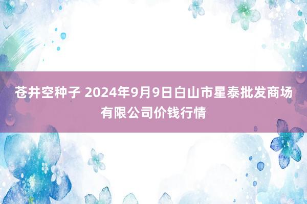 苍井空种子 2024年9月9日白山市星泰批发商场有限公司价钱行情