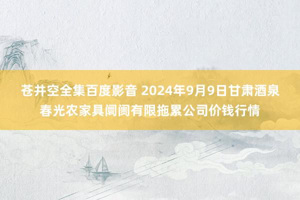 苍井空全集百度影音 2024年9月9日甘肃酒泉春光农家具阛阓有限拖累公司价钱行情