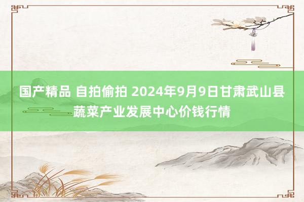 国产精品 自拍偷拍 2024年9月9日甘肃武山县蔬菜产业发展中心价钱行情