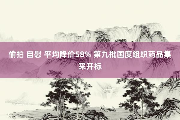 偷拍 自慰 平均降价58% 第九批国度组织药品集采开标