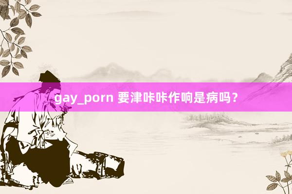 gay_porn 要津咔咔作响是病吗？