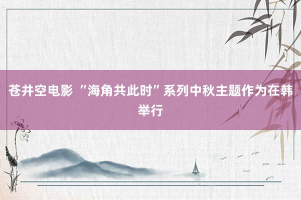 苍井空电影 “海角共此时”系列中秋主题作为在韩举行