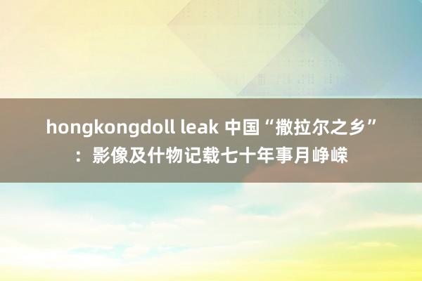 hongkongdoll leak 中国“撒拉尔之乡”：影像及什物记载七十年事月峥嵘