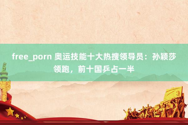 free_porn 奥运技能十大热搜领导员：孙颖莎领跑，前十国乒占一半