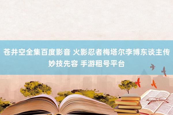 苍井空全集百度影音 火影忍者梅塔尔李博东谈主传妙技先容 手游租号平台