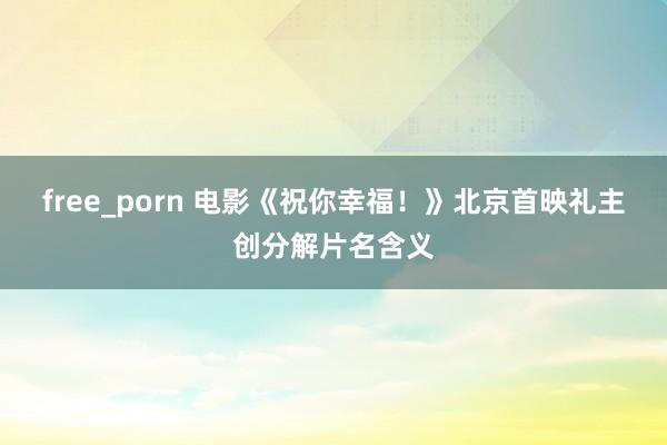 free_porn 电影《祝你幸福！》北京首映礼主创分解片名含义