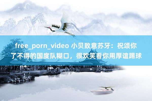 free_porn_video 小贝致意苏牙：祝颂你了不得的国度队糊口，很欢笑看你用厚谊踢球