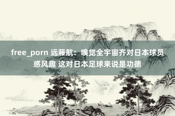 free_porn 远藤航：嗅觉全宇宙齐对日本球员感风趣 这对日本足球来说是功德