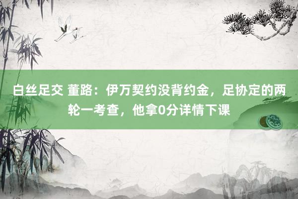 白丝足交 董路：伊万契约没背约金，足协定的两轮一考查，他拿0分详情下课