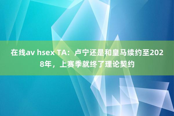 在线av hsex TA：卢宁还是和皇马续约至2028年，上赛季就终了理论契约