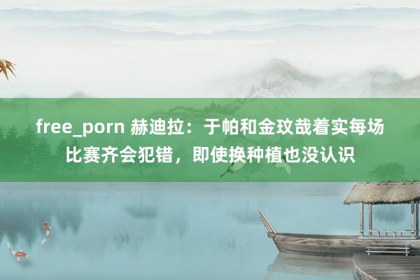 free_porn 赫迪拉：于帕和金玟哉着实每场比赛齐会犯错，即使换种植也没认识