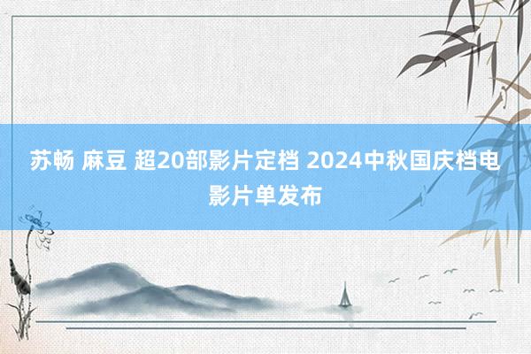 苏畅 麻豆 超20部影片定档 2024中秋国庆档电影片单发布