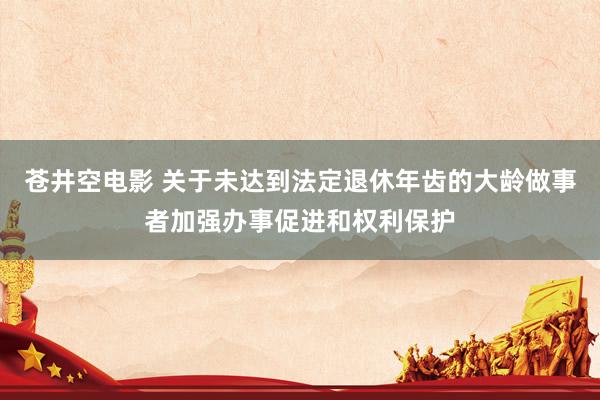 苍井空电影 关于未达到法定退休年齿的大龄做事者加强办事促进和权利保护