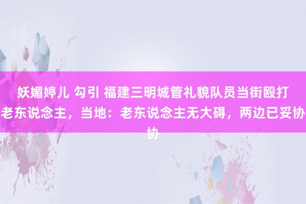 妖媚婷儿 勾引 福建三明城管礼貌队员当街殴打老东说念主，当地：老东说念主无大碍，两边已妥协