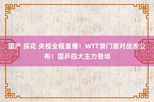 国产 探花 央视全程直播！WTT澳门赛对战表公布！国乒四大主力登场