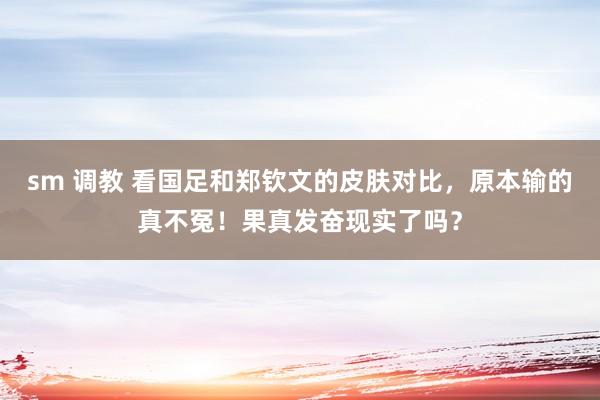 sm 调教 看国足和郑钦文的皮肤对比，原本输的真不冤！果真发奋现实了吗？