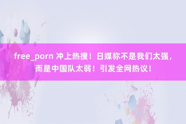 free_porn 冲上热搜！日媒称不是我们太强，而是中国队太弱！引发全网热议！