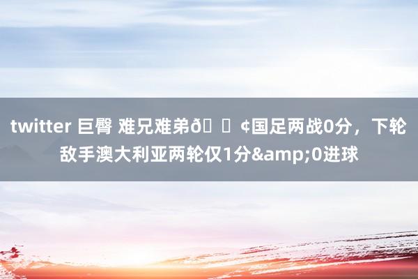 twitter 巨臀 难兄难弟😢国足两战0分，下轮敌手澳大利亚两轮仅1分&0进球