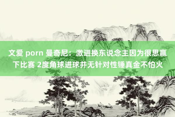 文爱 porn 曼奇尼：激进换东说念主因为很思赢下比赛 2度角球进球并无针对性锤真金不怕火