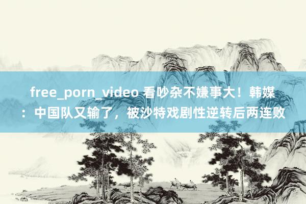 free_porn_video 看吵杂不嫌事大！韩媒：中国队又输了，被沙特戏剧性逆转后两连败