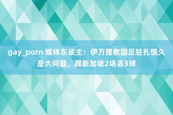 gay_porn 媒体东谈主：伊万捏教国足驻扎恒久是大问题，踢新加坡2场丢3球