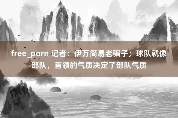 free_porn 记者：伊万简易老骗子；球队就像部队，首领的气质决定了部队气质