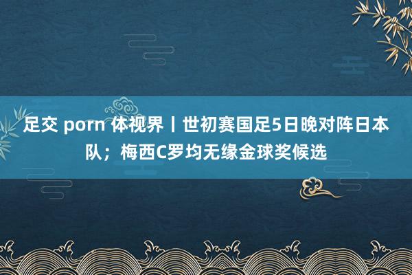 足交 porn 体视界丨世初赛国足5日晚对阵日本队；梅西C罗均无缘金球奖候选