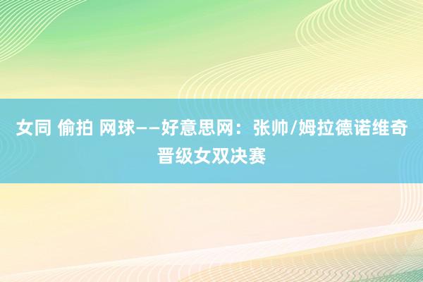 女同 偷拍 网球——好意思网：张帅/姆拉德诺维奇晋级女双决赛