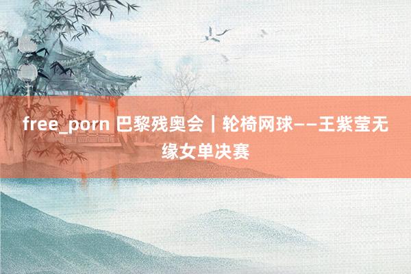 free_porn 巴黎残奥会｜轮椅网球——王紫莹无缘女单决赛