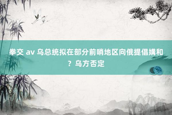 拳交 av 乌总统拟在部分前哨地区向俄提倡媾和？乌方否定