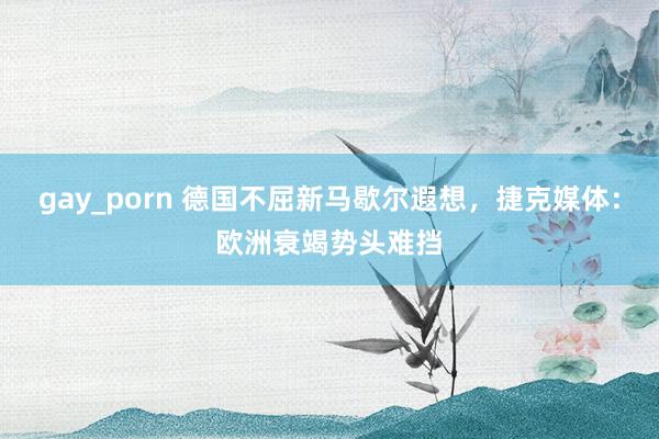 gay_porn 德国不屈新马歇尔遐想，捷克媒体：欧洲衰竭势头难挡