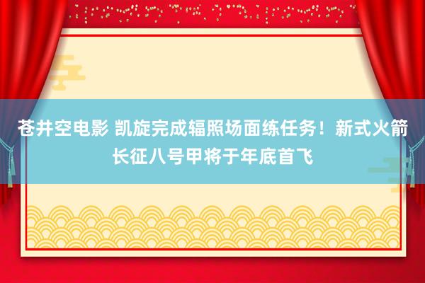 苍井空电影 凯旋完成辐照场面练任务！新式火箭长征八号甲将于年底首飞