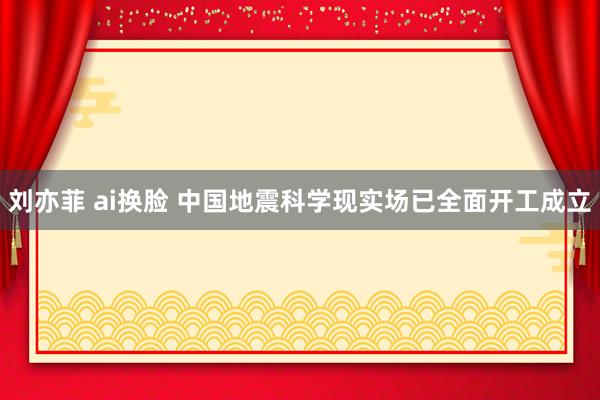 刘亦菲 ai换脸 中国地震科学现实场已全面开工成立