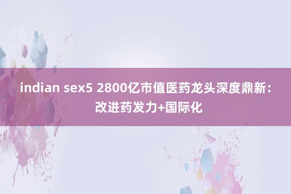 indian sex5 2800亿市值医药龙头深度鼎新：  改进药发力+国际化